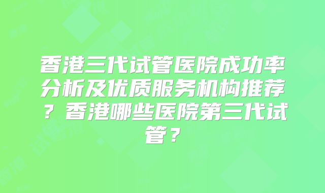 香港三代试管医院成功率分析及优质服务机构推荐?香港哪些医院第三代试管?