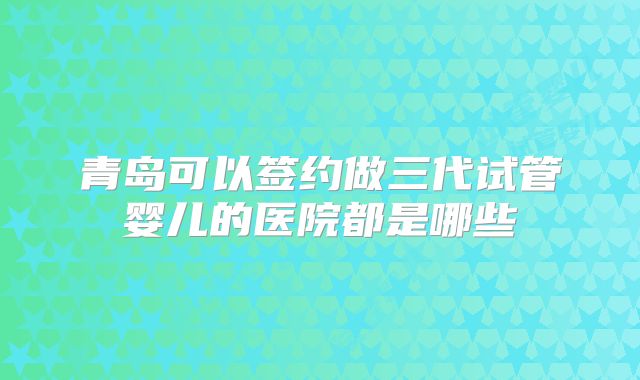 青岛可以签约做三代试管婴儿的医院都是哪些