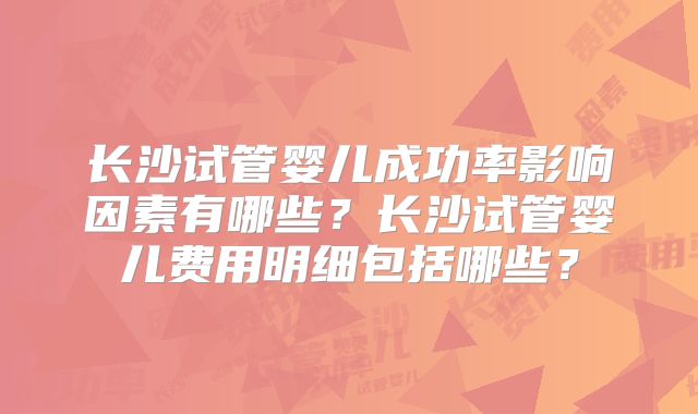 长沙试管婴儿成功率影响因素有哪些？长沙试管婴儿费用明细包括哪些？