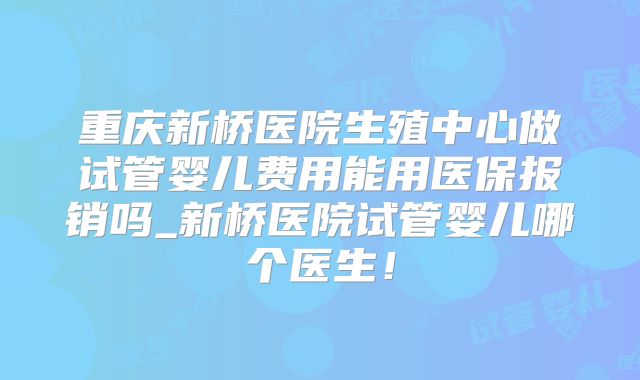 重庆新桥医院生殖中心做试管婴儿费用能用医保报销吗_新桥医院试管婴儿哪个医生!
