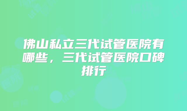 佛山私立三代试管医院有哪些，三代试管医院口碑排行