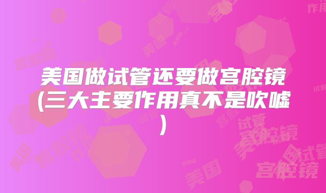 美国做试管还要做宫腔镜(三大主要作用真不是吹嘘)