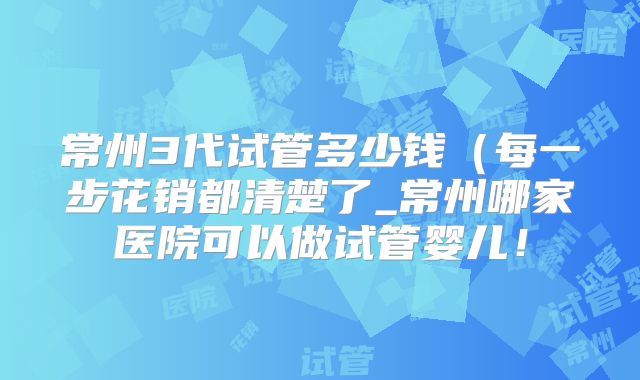 常州3代试管多少钱（每一步花销都清楚了_常州哪家医院可以做试管婴儿！