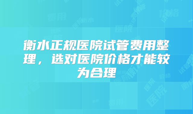 衡水正规医院试管费用整理，选对医院价格才能较为合理