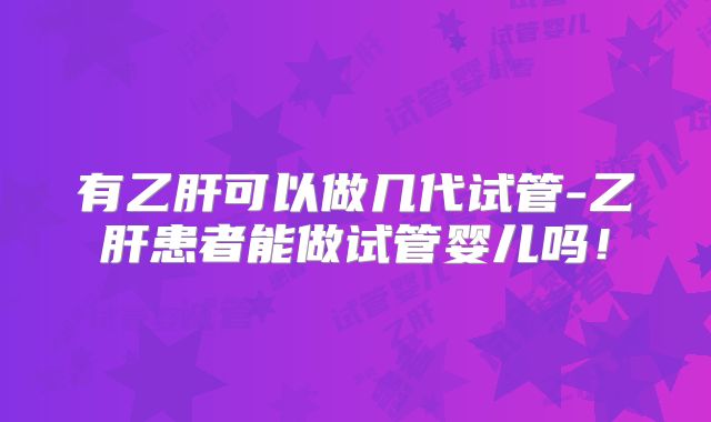 有乙肝可以做几代试管-乙肝患者能做试管婴儿吗！