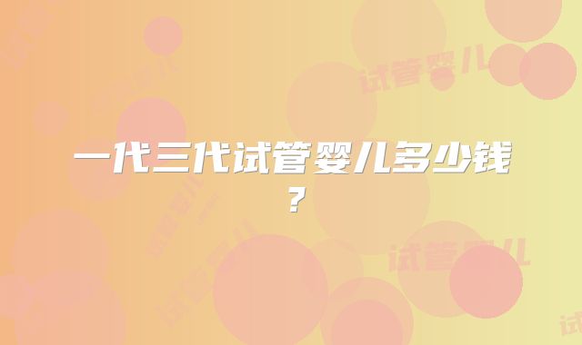 一代三代试管婴儿多少钱？