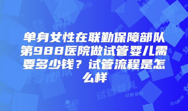 单身女性在联勤保障部队第988医院做试管婴儿需要多少钱？试管流程是怎么样