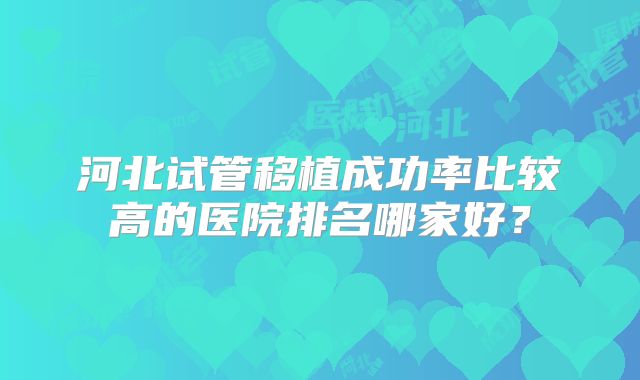 河北试管移植成功率比较高的医院排名哪家好？