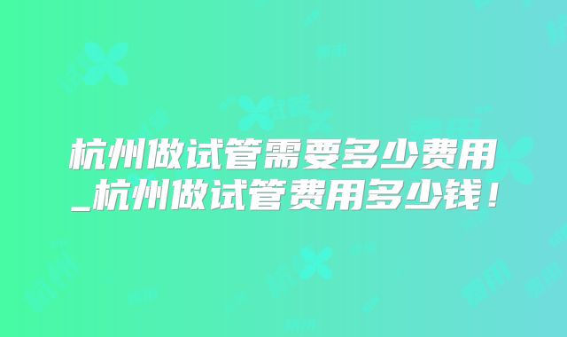 杭州做试管需要多少费用_杭州做试管费用多少钱！