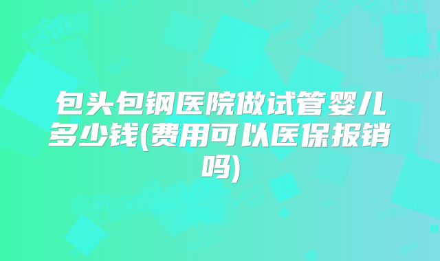 包头包钢医院做试管婴儿多少钱(费用可以医保报销吗)