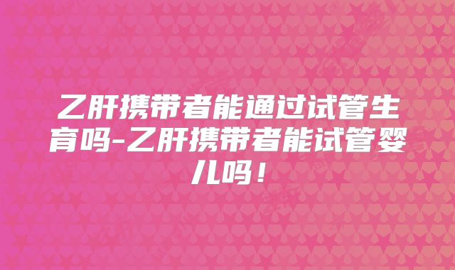 乙肝携带者能通过试管生育吗-乙肝携带者能试管婴儿吗！