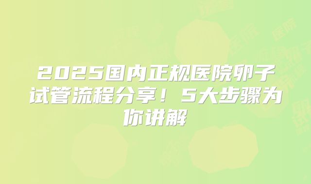 2025国内正规医院卵子试管流程分享!5大步骤为你讲解