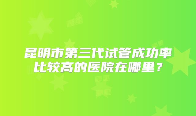 昆明市第三代试管成功率比较高的医院在哪里？