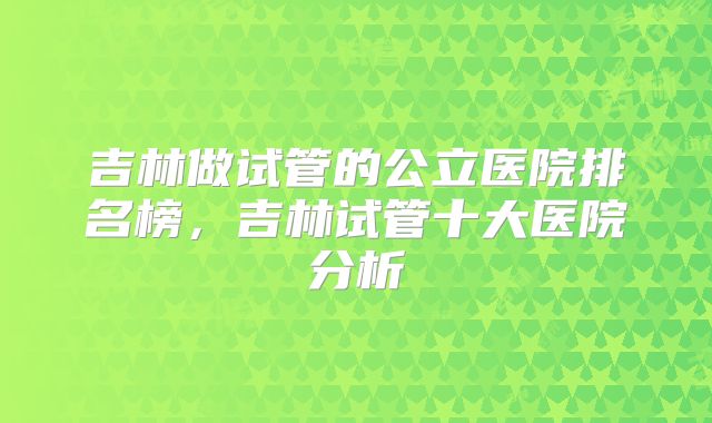 吉林做试管的公立医院排名榜，吉林试管十大医院分析