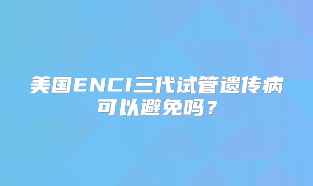 美国ENCI三代试管遗传病可以避免吗？