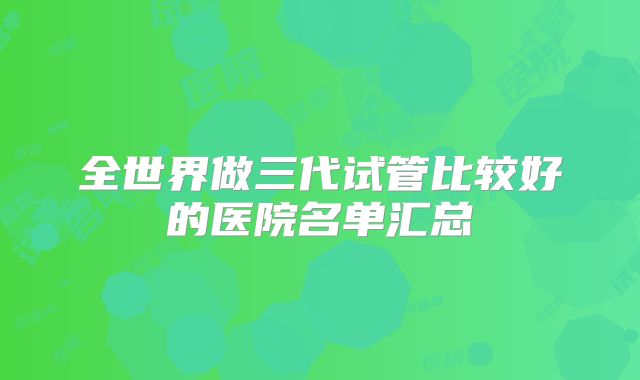 全世界做三代试管比较好的医院名单汇总