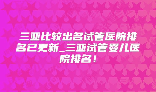 三亚比较出名试管医院排名已更新_三亚试管婴儿医院排名！
