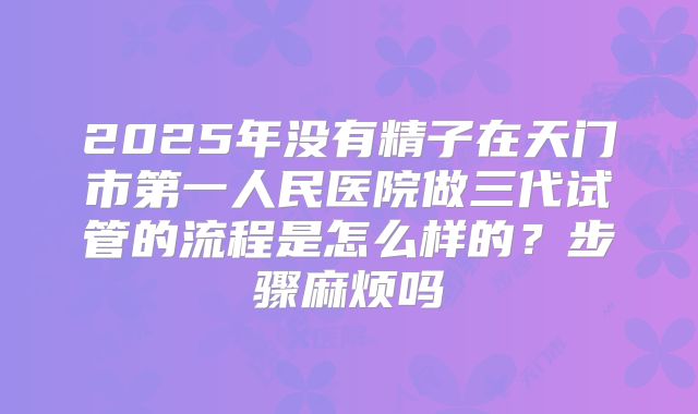 2025年没有精子在天门市第一人民医院做三代试管的流程是怎么样的?步骤麻烦吗
