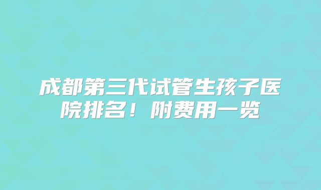 成都第三代试管生孩子医院排名！附费用一览
