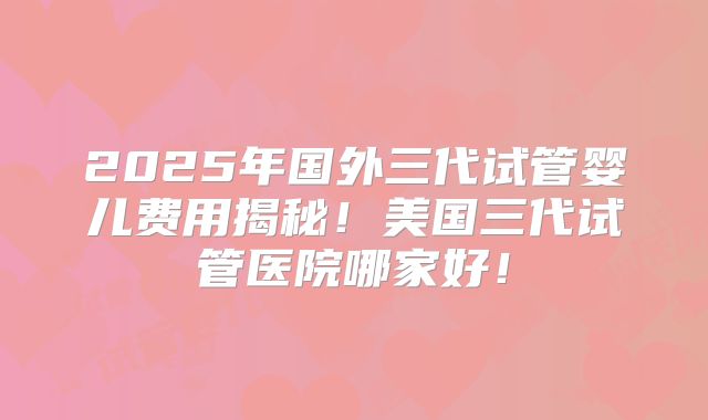 2025年国外三代试管婴儿费用揭秘！美国三代试管医院哪家好！