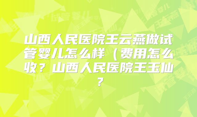 山西人民医院王云燕做试管婴儿怎么样(费用怎么收?山西人民医院王玉仙?