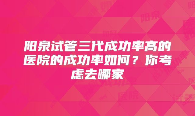 阳泉试管三代成功率高的医院的成功率如何？你考虑去哪家