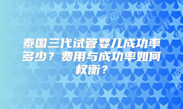 泰国三代试管婴儿成功率多少？费用与成功率如何权衡？