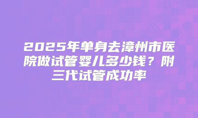 2025年单身去漳州市医院做试管婴儿多少钱？附三代试管成功率