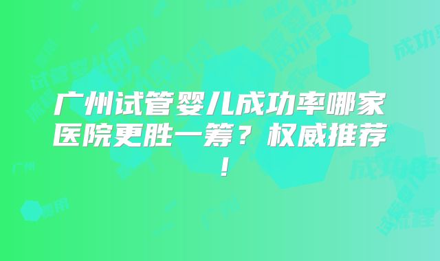 广州试管婴儿成功率哪家医院更胜一筹？权威推荐！