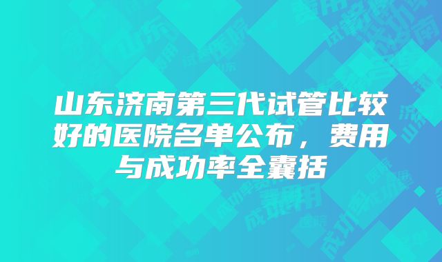 山东济南第三代试管比较好的医院名单公布，费用与成功率全囊括