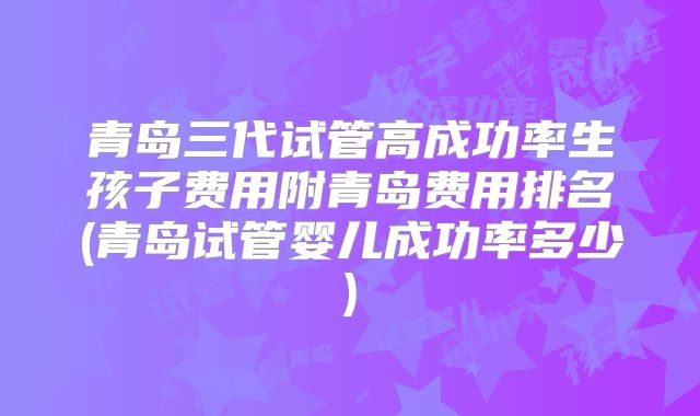 青岛三代试管高成功率生孩子费用附青岛费用排名(青岛试管婴儿成功率多少)