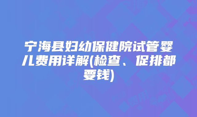 宁海县妇幼保健院试管婴儿费用详解(检查、促排都要钱)