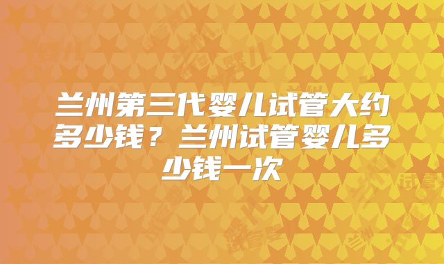 兰州第三代婴儿试管大约多少钱？兰州试管婴儿多少钱一次