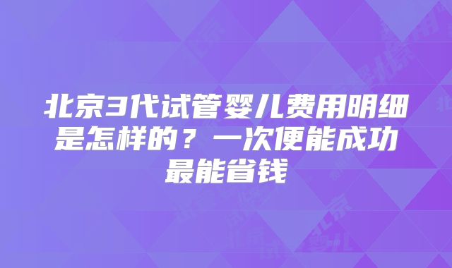 北京3代试管婴儿费用明细是怎样的？一次便能成功最能省钱