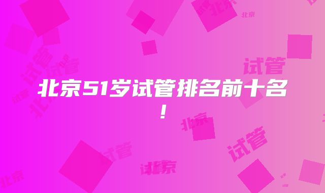 北京51岁试管排名前十名!