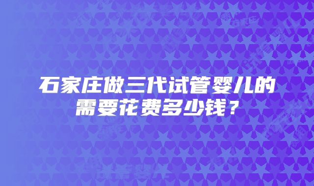 石家庄做三代试管婴儿的需要花费多少钱？