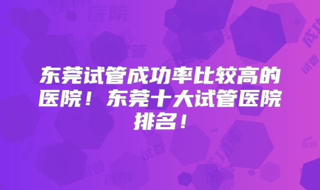 东莞试管成功率比较高的医院！东莞十大试管医院排名！
