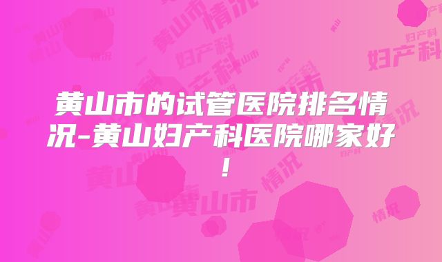 黄山市的试管医院排名情况-黄山妇产科医院哪家好！