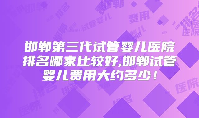 邯郸第三代试管婴儿医院排名哪家比较好,邯郸试管婴儿费用大约多少！