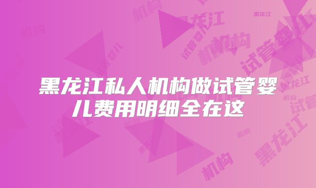 黑龙江私人机构做试管婴儿费用明细全在这