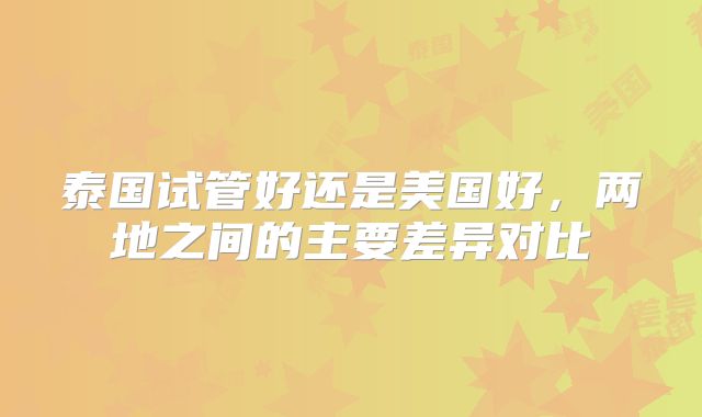 泰国试管好还是美国好，两地之间的主要差异对比