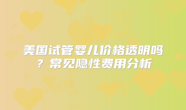 美国试管婴儿价格透明吗？常见隐性费用分析