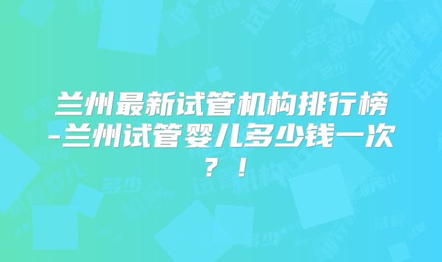 兰州最新试管机构排行榜-兰州试管婴儿多少钱一次？！