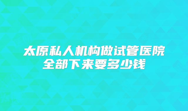 太原私人机构做试管医院全部下来要多少钱