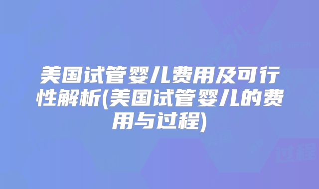 美国试管婴儿费用及可行性解析(美国试管婴儿的费用与过程)