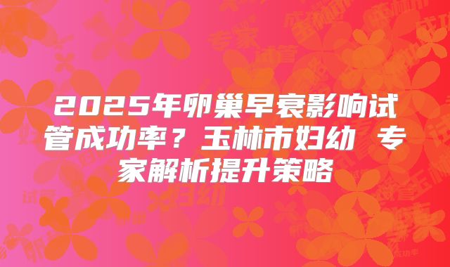 2025年卵巢早衰影响试管成功率？玉林市妇幼 专家解析提升策略