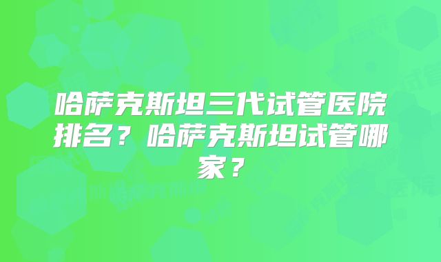 哈萨克斯坦三代试管医院排名？哈萨克斯坦试管哪家？