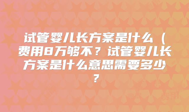 试管婴儿长方案是什么(费用8万够不?试管婴儿长方案是什么意思需要多少?