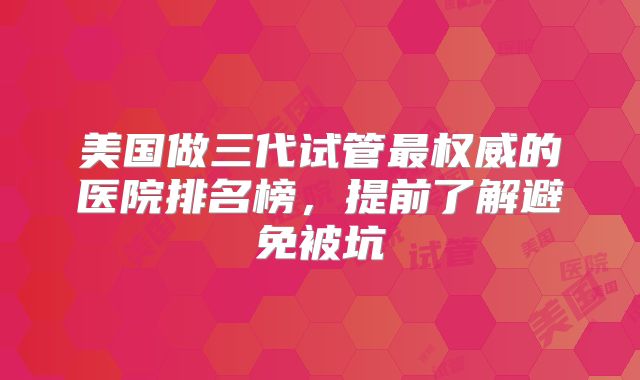 美国做三代试管最权威的医院排名榜，提前了解避免被坑
