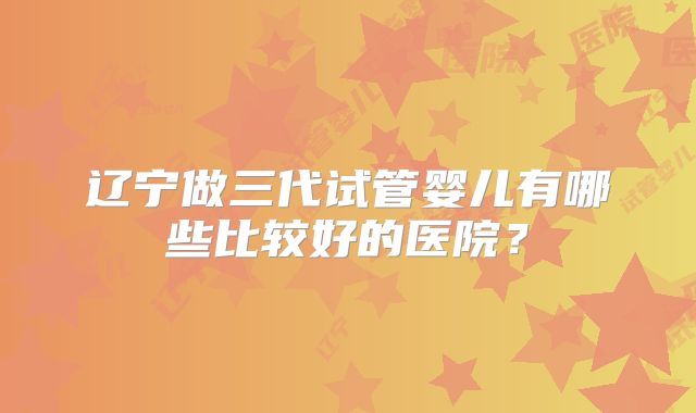 辽宁做三代试管婴儿有哪些比较好的医院？